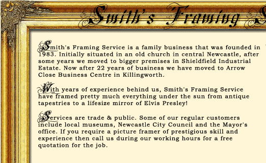 Smiths Framing Service is a family business that was founded in 1983. Initially situated in Newcastle and then Shieldfield Industrial Estate. Now after 22 years of business we have moved to Arrow Close Business Centre in Killingworth.
With years of experience behind us, Smiths Framing Service have framed pretty much everything under the sun from antique tapestries to a lifesize mirror of Elvis Presley! Our work does not just stop at picture framing and frames, please contact us with any similiar jobs and we'll see what we can do.
Services are trade & public. Some of our regular picture framing customers include local museums, companies in both Newcastle and Killingworth, Newcastle City Council, the Mayor's office and the Mayor themselves. If you require a picture framer and framing service of prestigious skill and experience then call us during our working hours for a free quotation for the job.